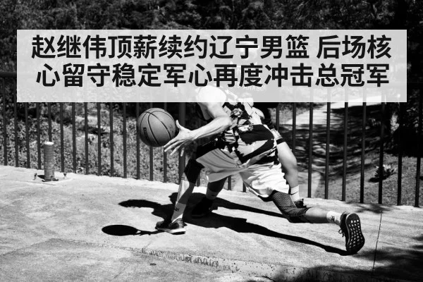 赵继伟顶薪续约辽宁男篮 后场核心留守稳定军心再度冲击总冠军